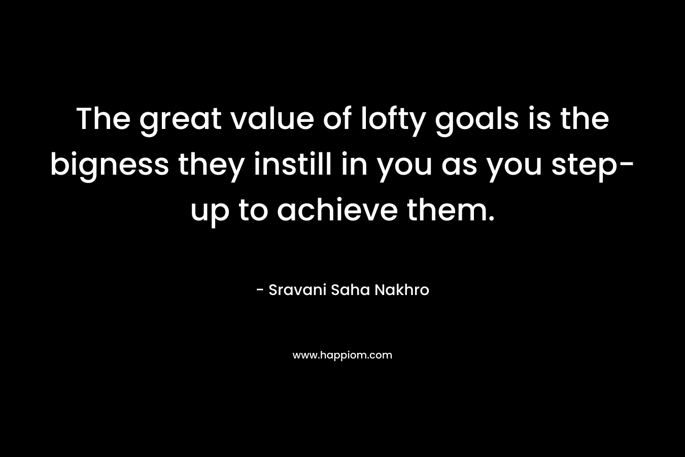 The great value of lofty goals is the bigness they instill in you as you step-up to achieve them. – Sravani Saha Nakhro