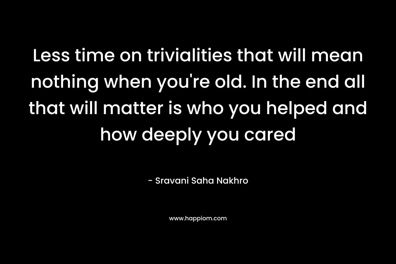 Less time on trivialities that will mean nothing when you’re old. In the end all that will matter is who you helped and how deeply you cared – Sravani Saha Nakhro