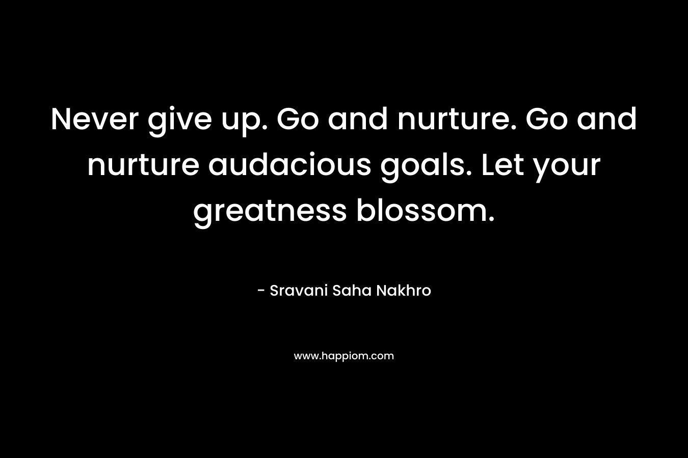 Never give up. Go and nurture. Go and nurture audacious goals. Let your greatness blossom.
