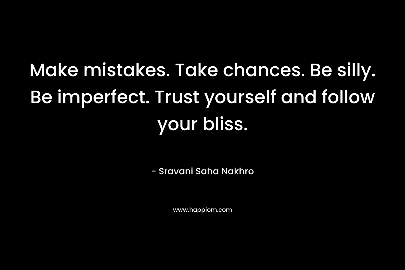 Make mistakes. Take chances. Be silly. Be imperfect. Trust yourself and follow your bliss.