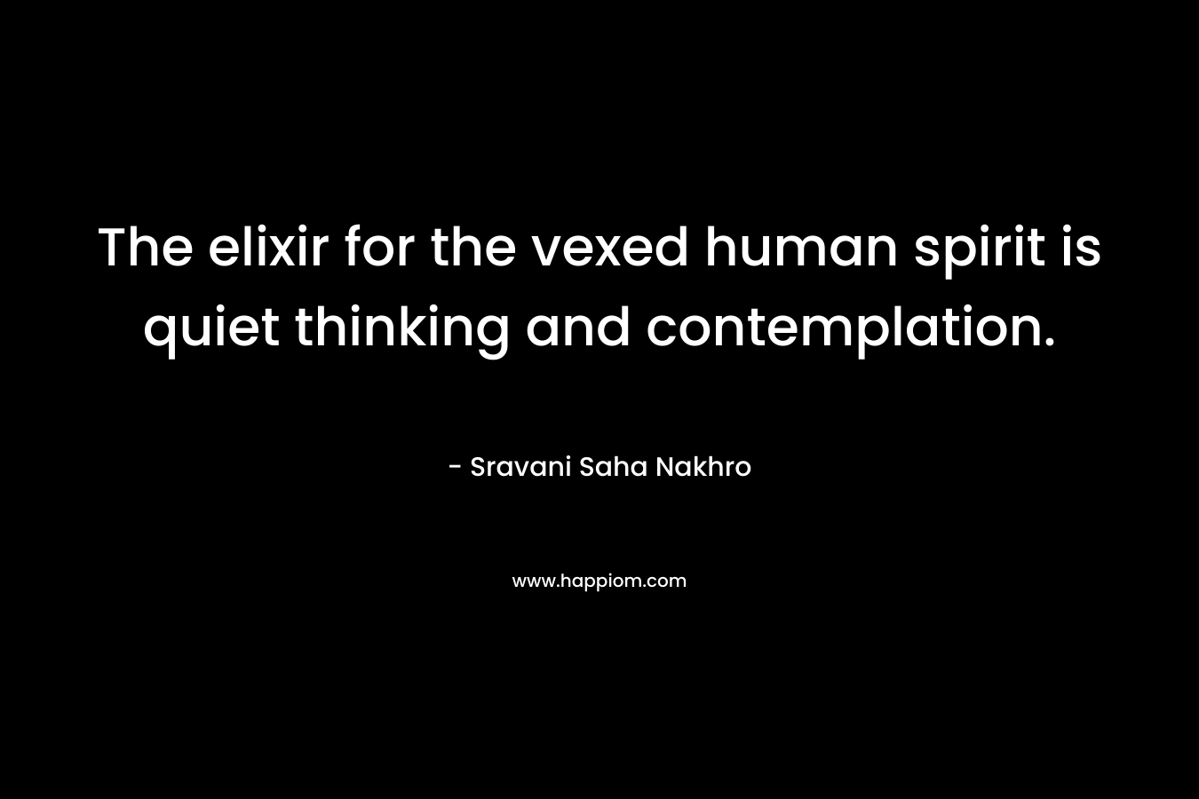 The elixir for the vexed human spirit is quiet thinking and contemplation.