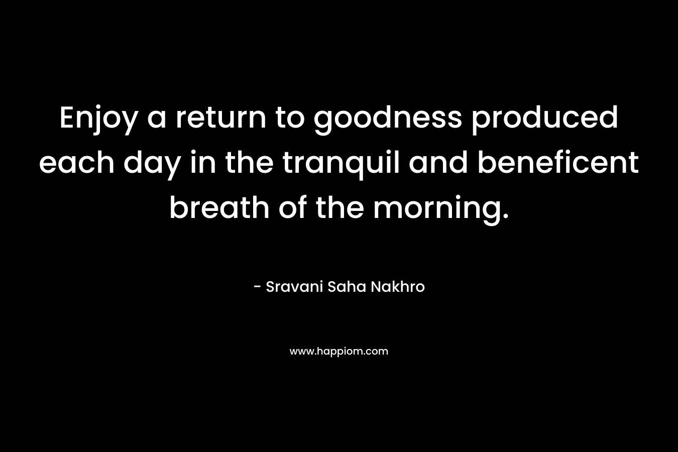 Enjoy a return to goodness produced each day in the tranquil and beneficent breath of the morning. – Sravani Saha Nakhro