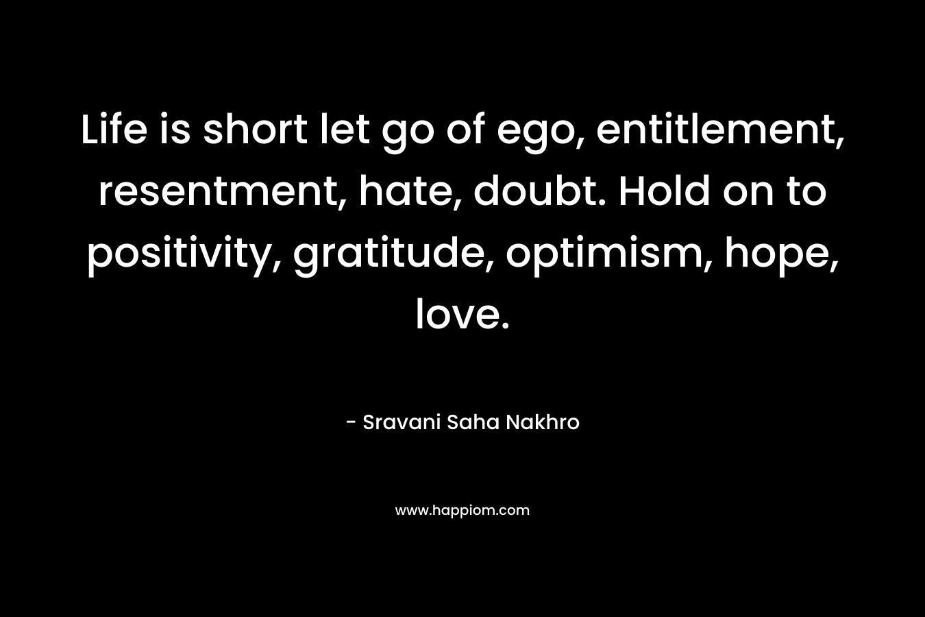 Life is short let go of ego, entitlement, resentment, hate, doubt. Hold on to positivity, gratitude, optimism, hope, love.