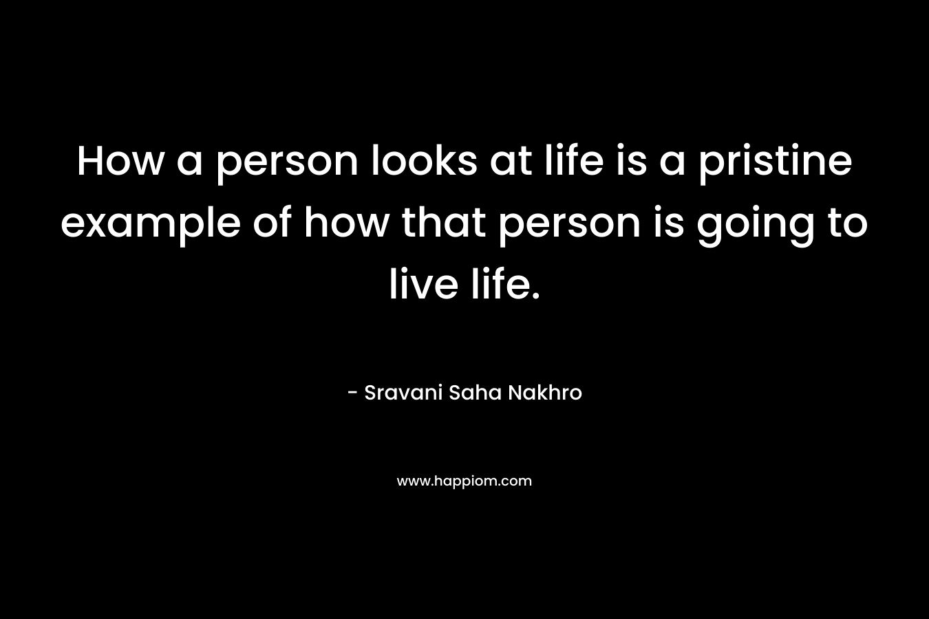 How a person looks at life is a pristine example of how that person is going to live life. – Sravani Saha Nakhro