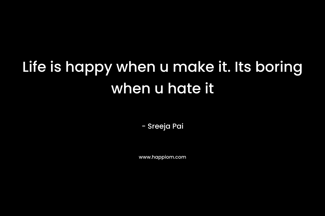 Life is happy when u make it. Its boring when u hate it