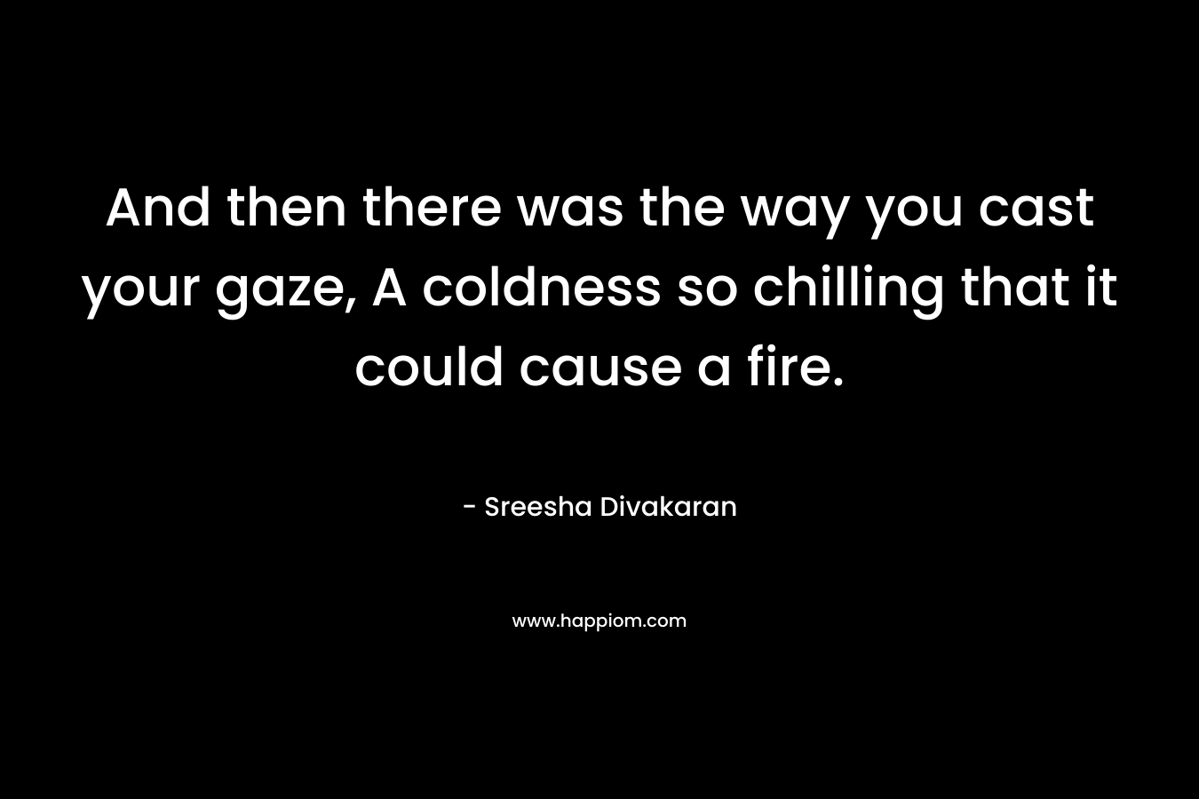 And then there was the way you cast your gaze, A coldness so chilling that it could cause a fire. – Sreesha Divakaran