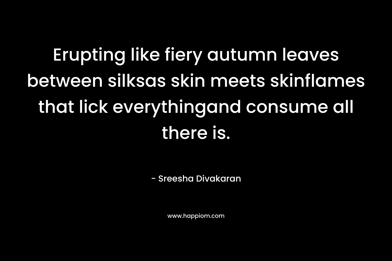 Erupting like fiery autumn leaves between silksas skin meets skinflames that lick everythingand consume all there is. – Sreesha Divakaran