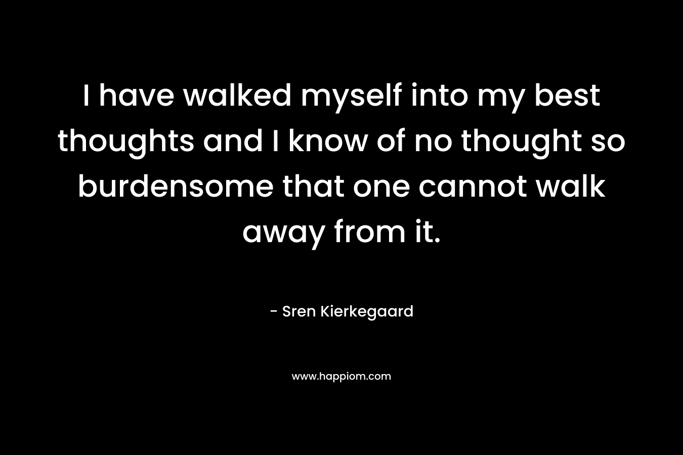 I have walked myself into my best thoughts and I know of no thought so burdensome that one cannot walk away from it.
