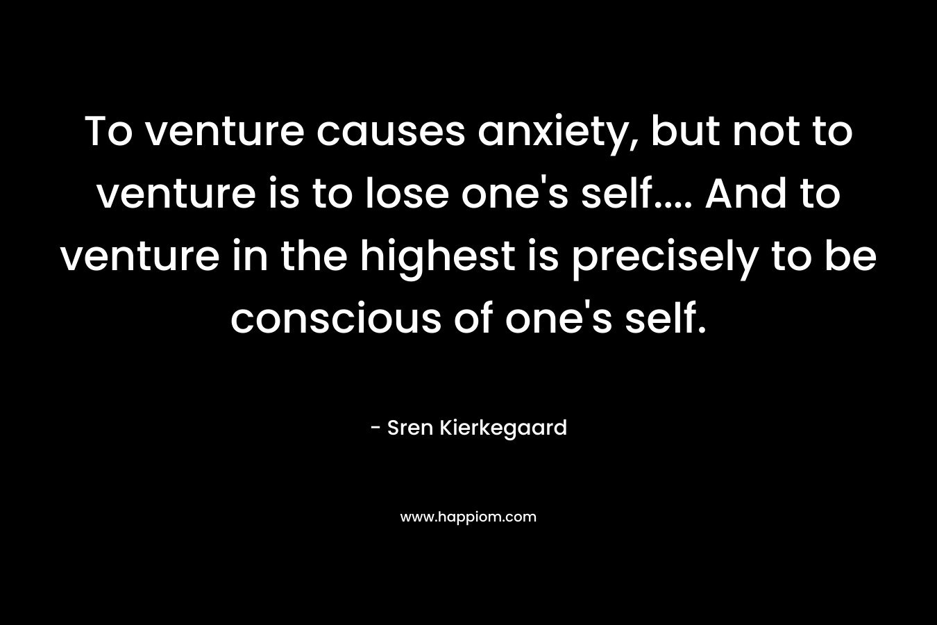 To venture causes anxiety, but not to venture is to lose one’s self…. And to venture in the highest is precisely to be conscious of one’s self. – Sren Kierkegaard