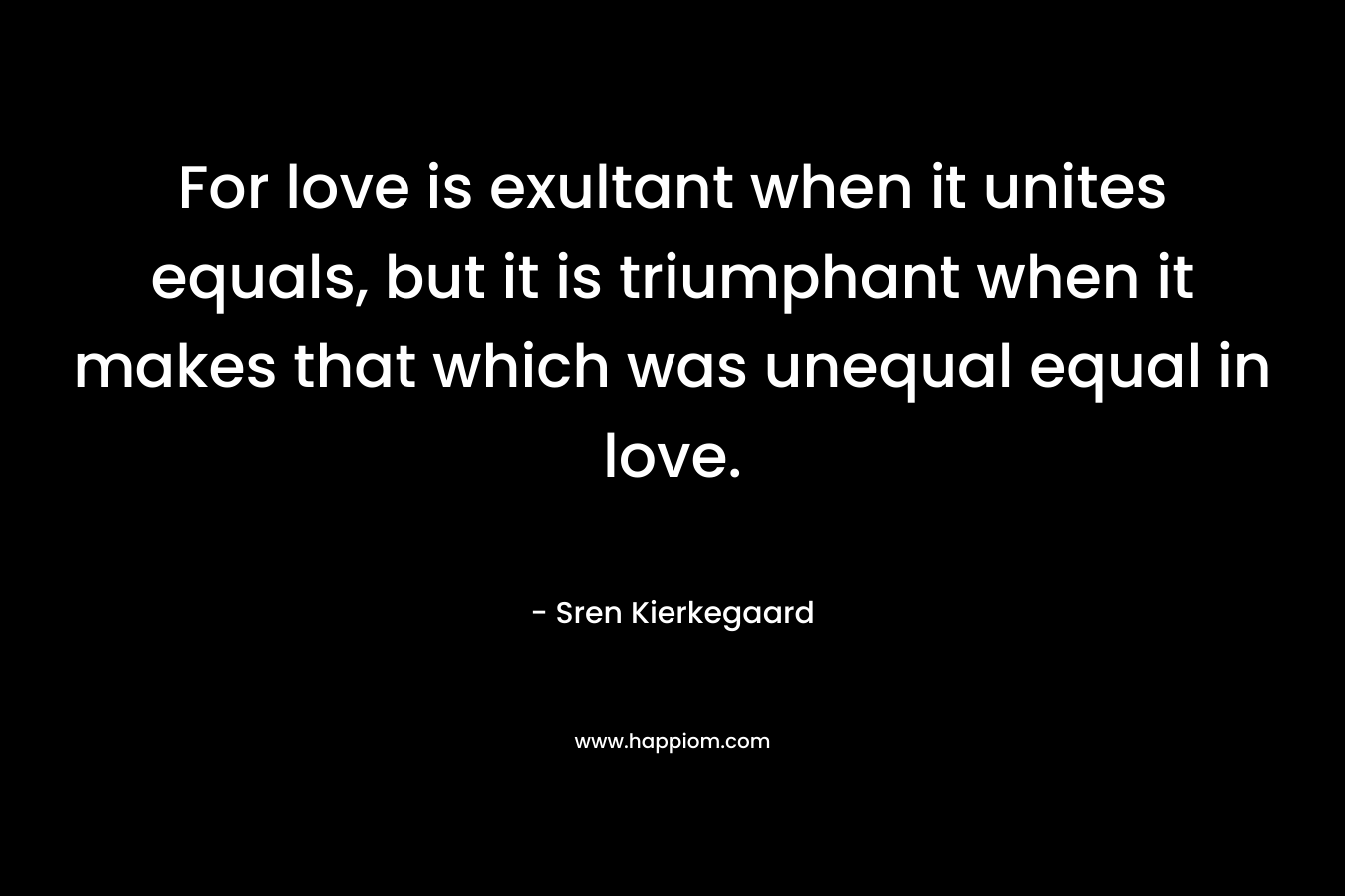 For love is exultant when it unites equals, but it is triumphant when it makes that which was unequal equal in love. – Sren Kierkegaard
