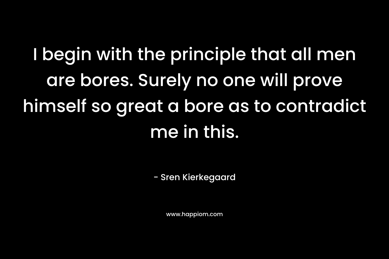I begin with the principle that all men are bores. Surely no one will prove himself so great a bore as to contradict me in this. – Sren Kierkegaard