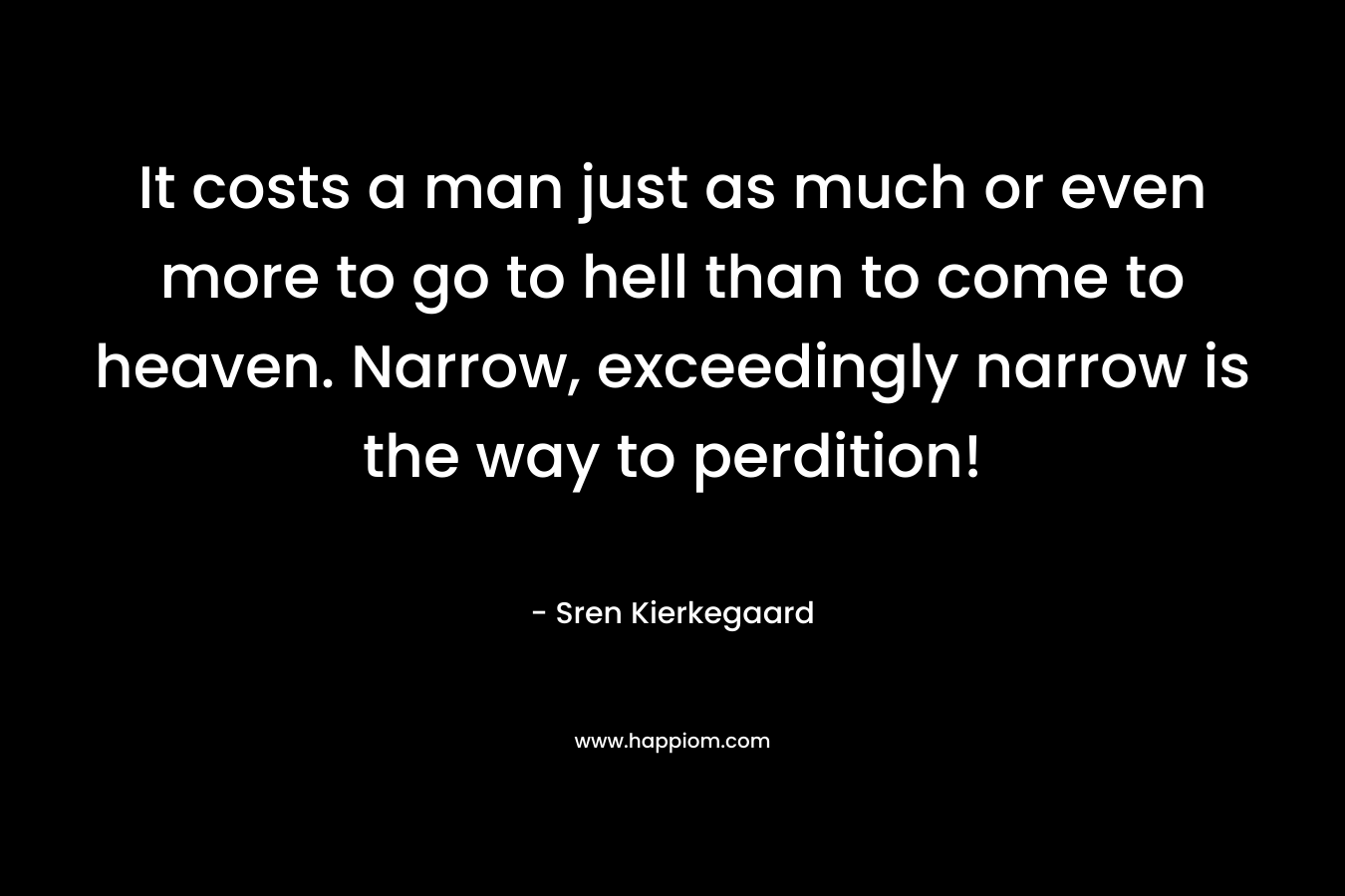 It costs a man just as much or even more to go to hell than to come to heaven. Narrow, exceedingly narrow is the way to perdition!