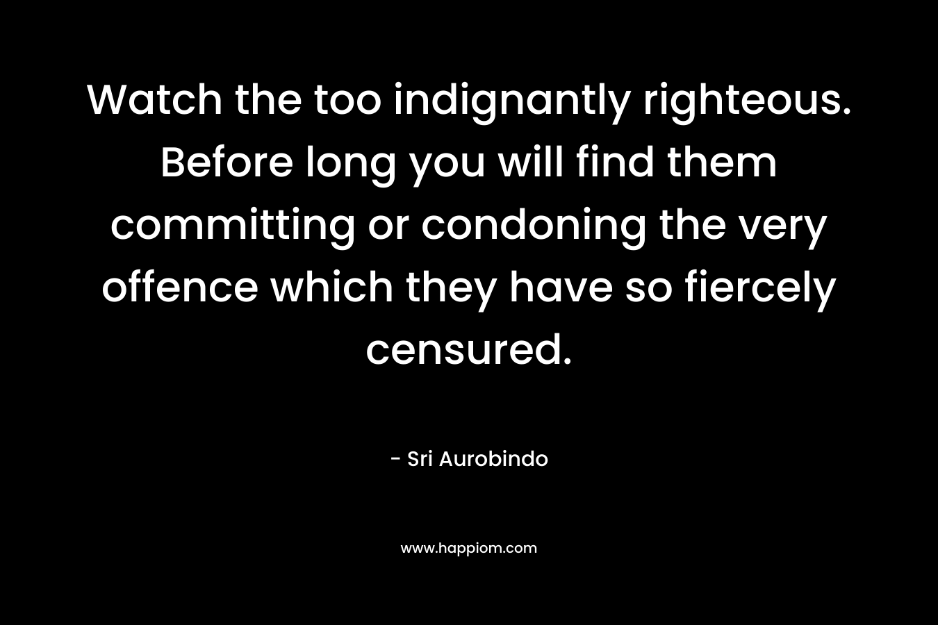 Watch the too indignantly righteous. Before long you will find them committing or condoning the very offence which they have so fiercely censured. – Sri Aurobindo