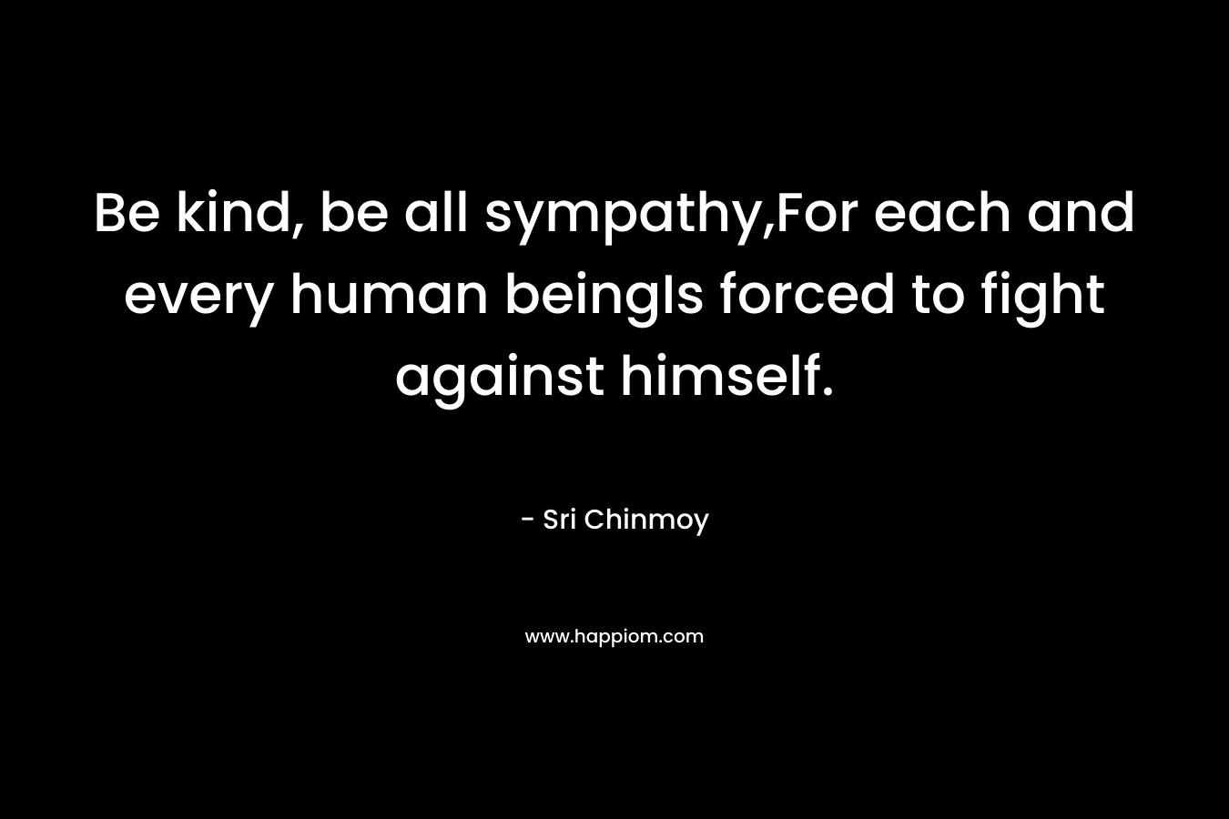 Be kind, be all sympathy,For each and every human beingIs forced to fight against himself. – Sri Chinmoy