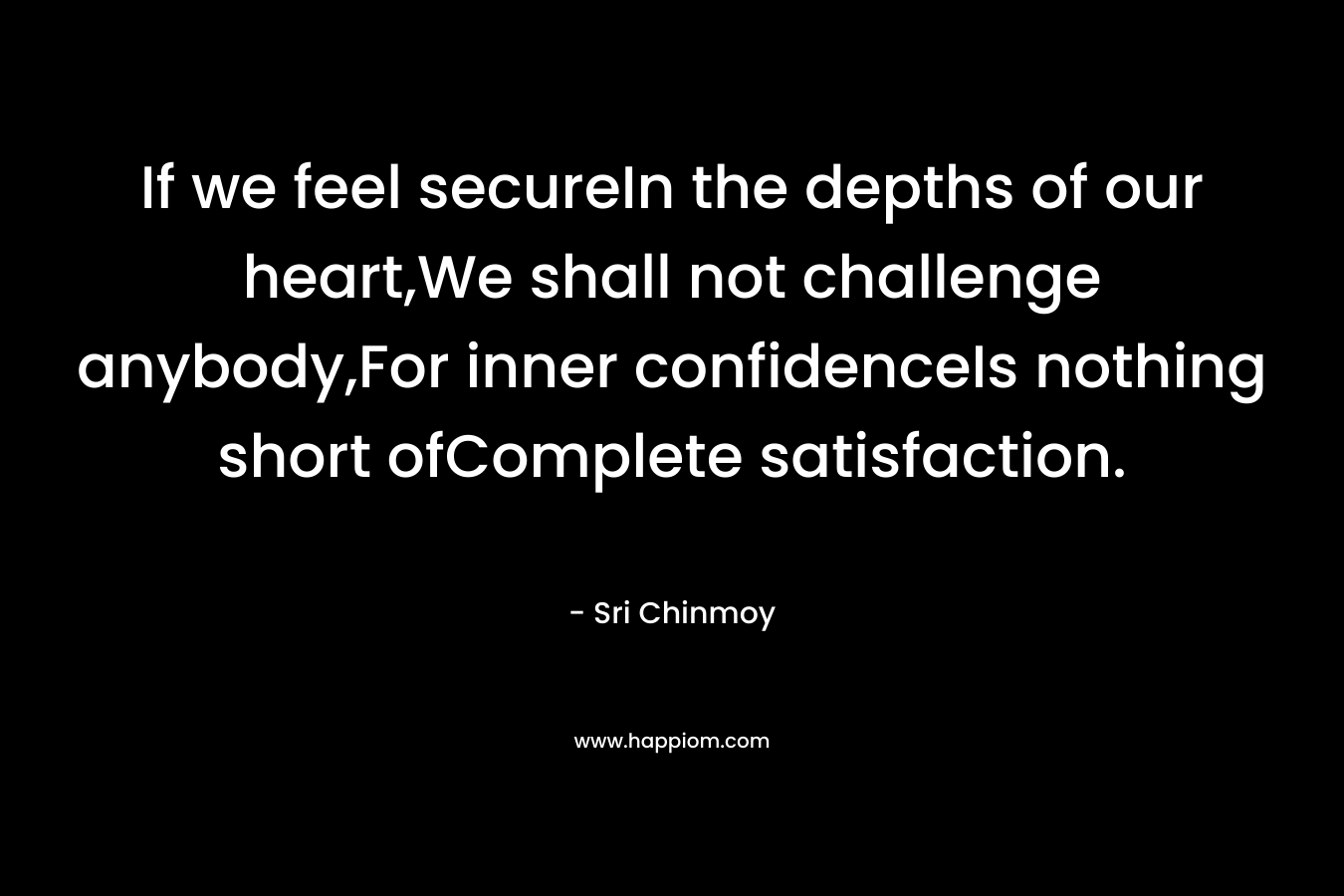 If we feel secureIn the depths of our heart,We shall not challenge anybody,For inner confidenceIs nothing short ofComplete satisfaction. – Sri Chinmoy