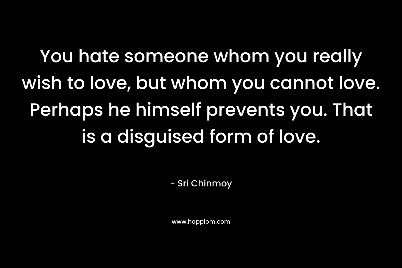 You hate someone whom you really wish to love, but whom you cannot love. Perhaps he himself prevents you. That is a disguised form of love. – Sri Chinmoy
