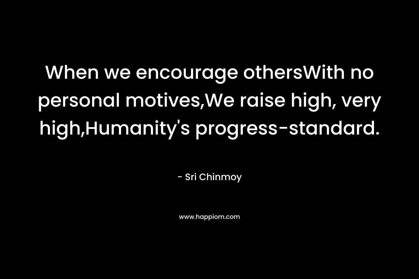 When we encourage othersWith no personal motives,We raise high, very high,Humanity’s progress-standard. – Sri Chinmoy