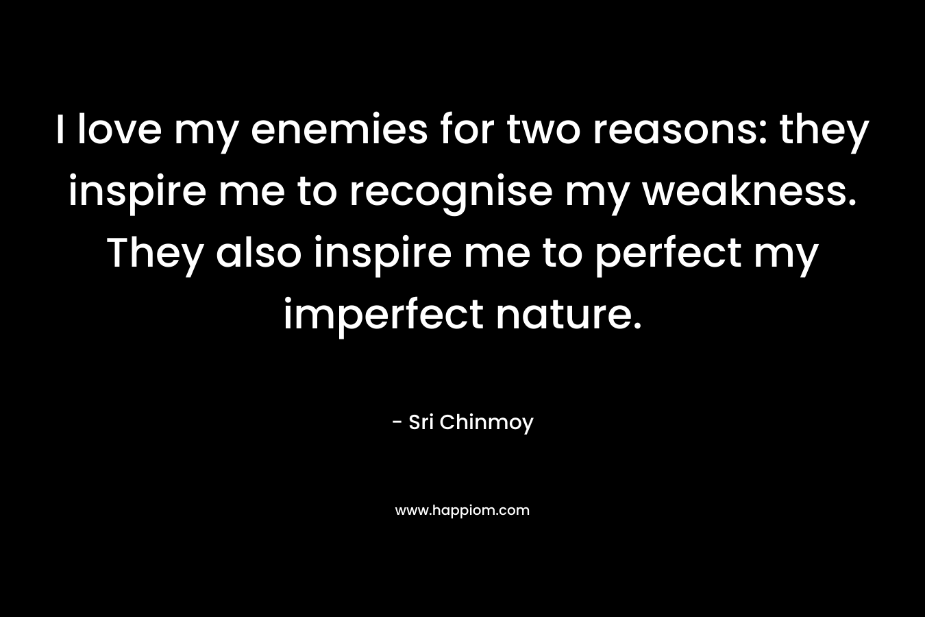 I love my enemies for two reasons: they inspire me to recognise my weakness. They also inspire me to perfect my imperfect nature. – Sri Chinmoy