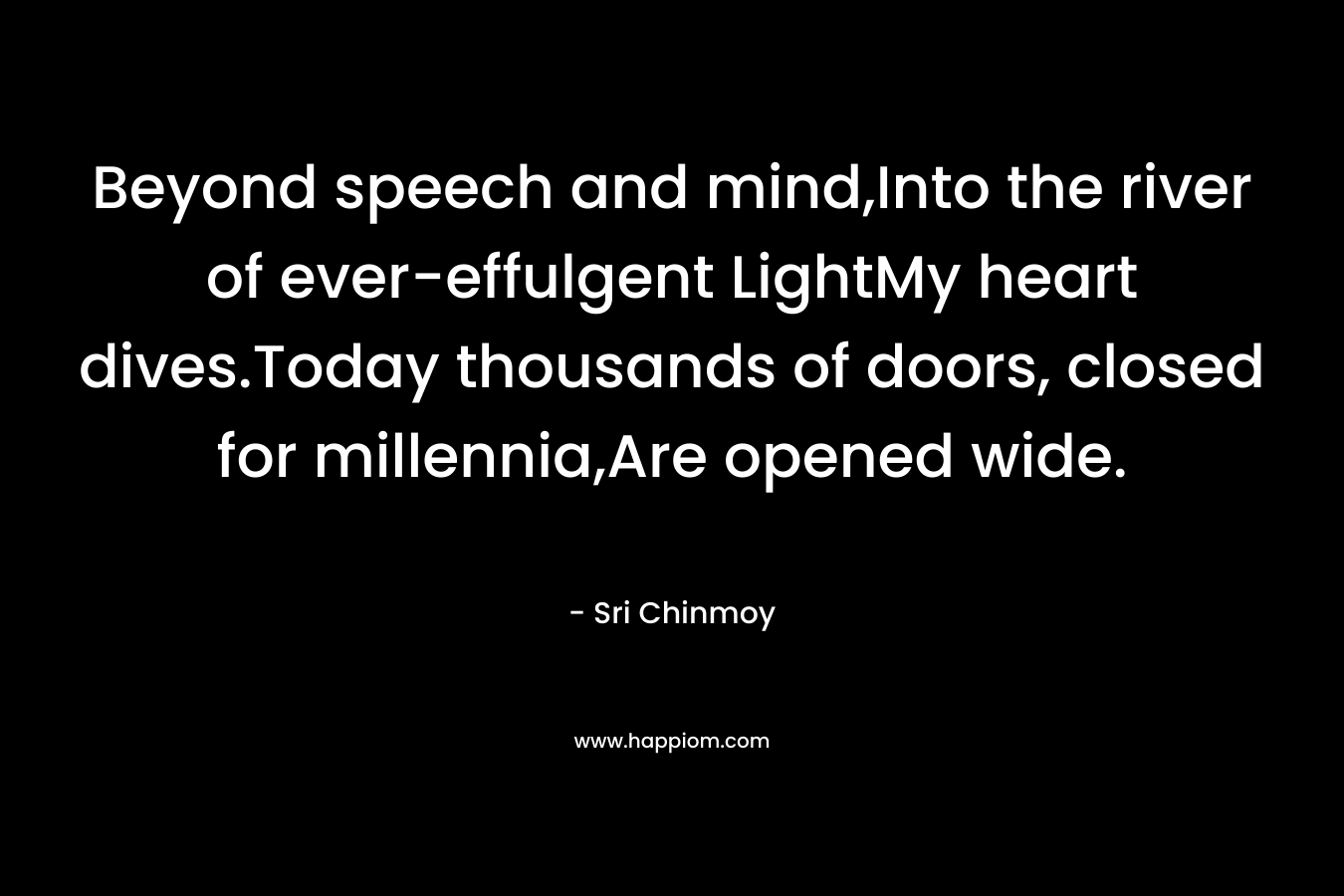 Beyond speech and mind,Into the river of ever-effulgent LightMy heart dives.Today thousands of doors, closed for millennia,Are opened wide.