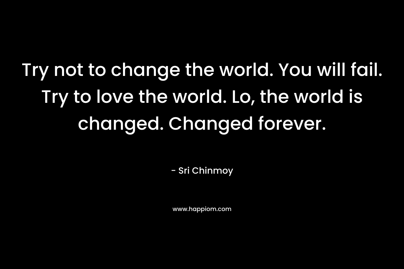 Try not to change the world. You will fail. Try to love the world. Lo, the world is changed. Changed forever. – Sri Chinmoy