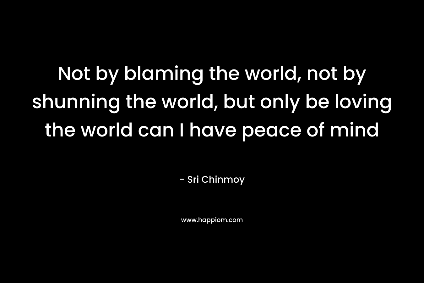 Not by blaming the world, not by shunning the world, but only be loving the world can I have peace of mind
