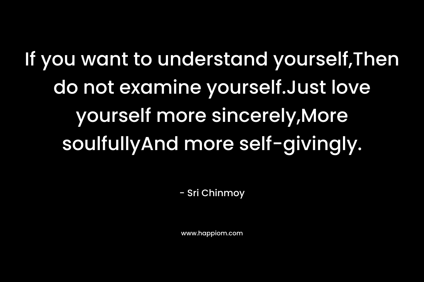 If you want to understand yourself,Then do not examine yourself.Just love yourself more sincerely,More soulfullyAnd more self-givingly. – Sri Chinmoy
