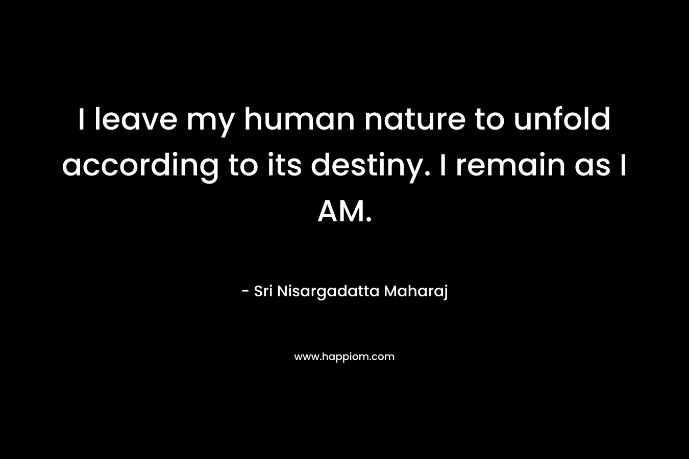 I leave my human nature to unfold according to its destiny. I remain as I AM. – Sri Nisargadatta Maharaj