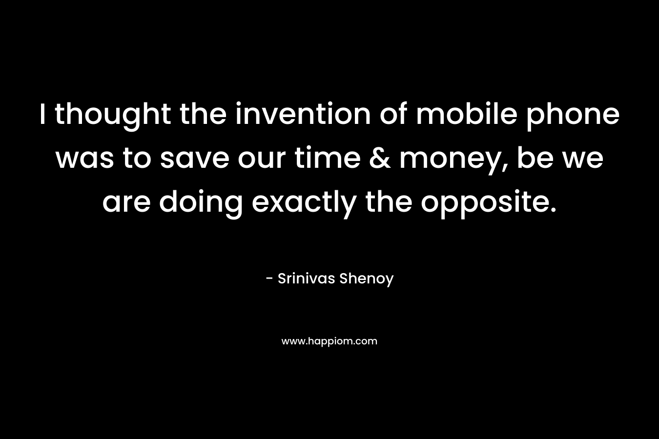 I thought the invention of mobile phone was to save our time & money, be we are doing exactly the opposite. – Srinivas Shenoy