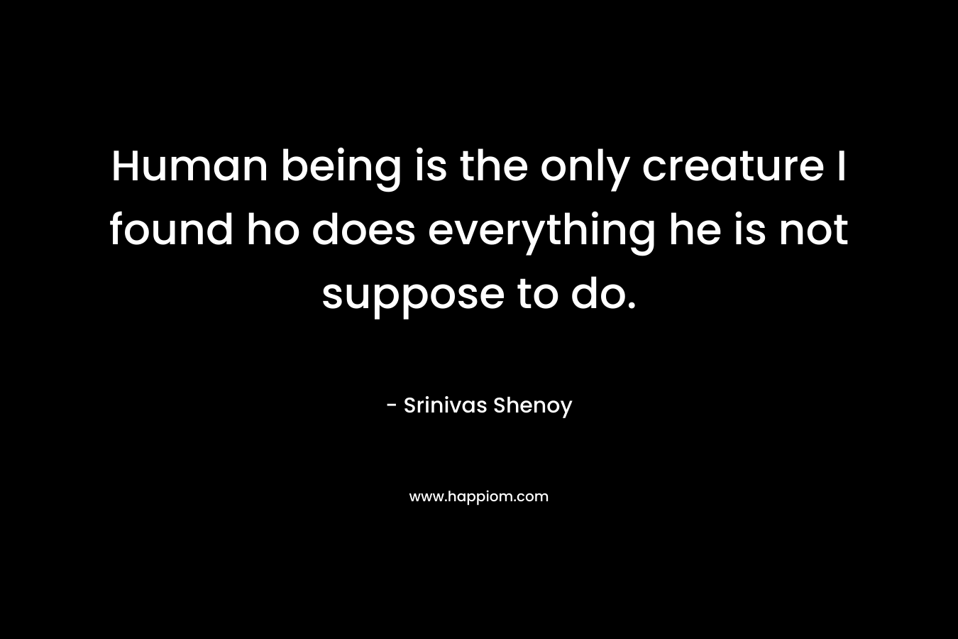 Human being is the only creature I found ho does everything he is not suppose to do. – Srinivas Shenoy
