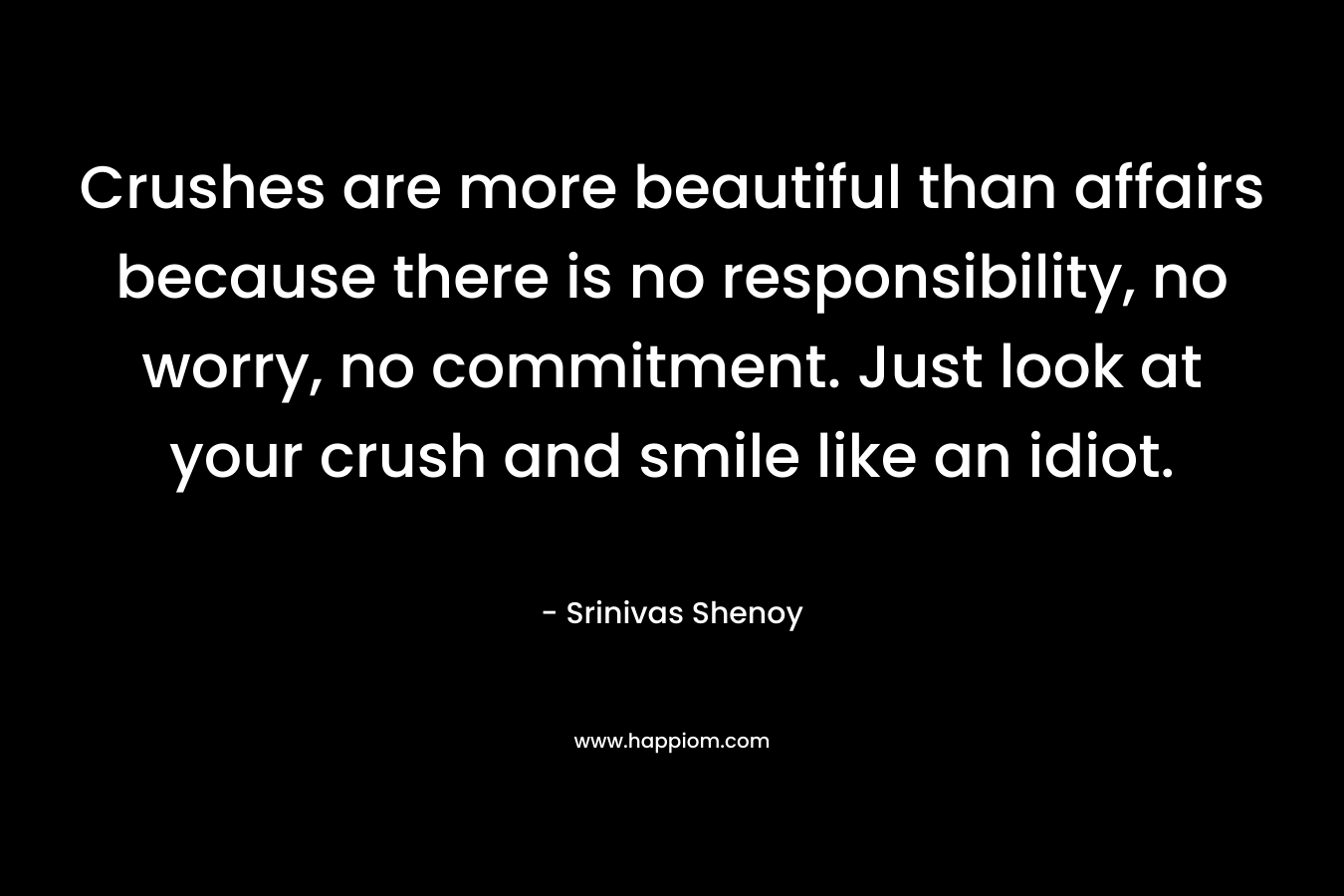 Crushes are more beautiful than affairs because there is no responsibility, no worry, no commitment. Just look at your crush and smile like an idiot. – Srinivas Shenoy