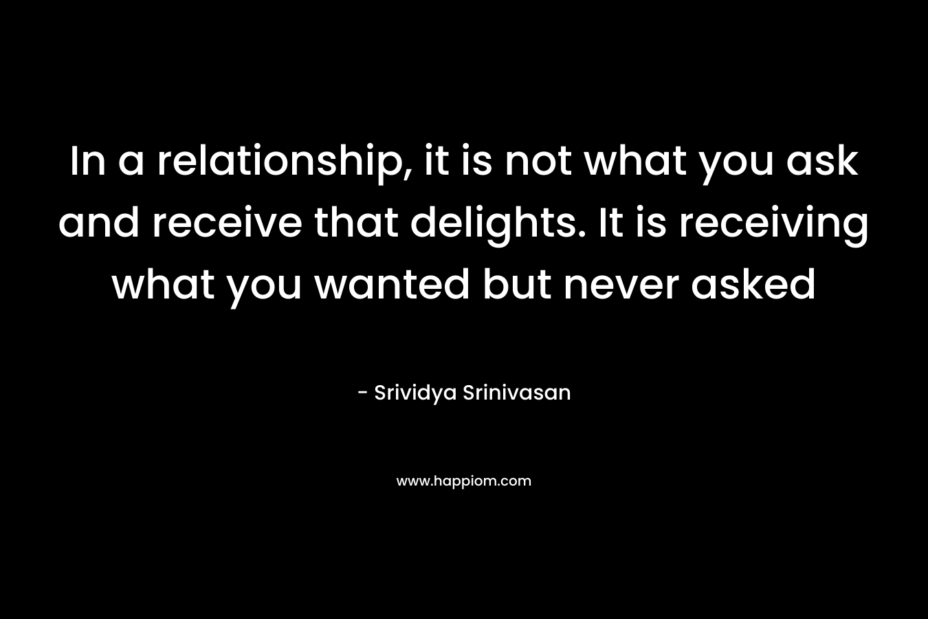 In a relationship, it is not what you ask and receive that delights. It is receiving what you wanted but never asked – Srividya Srinivasan