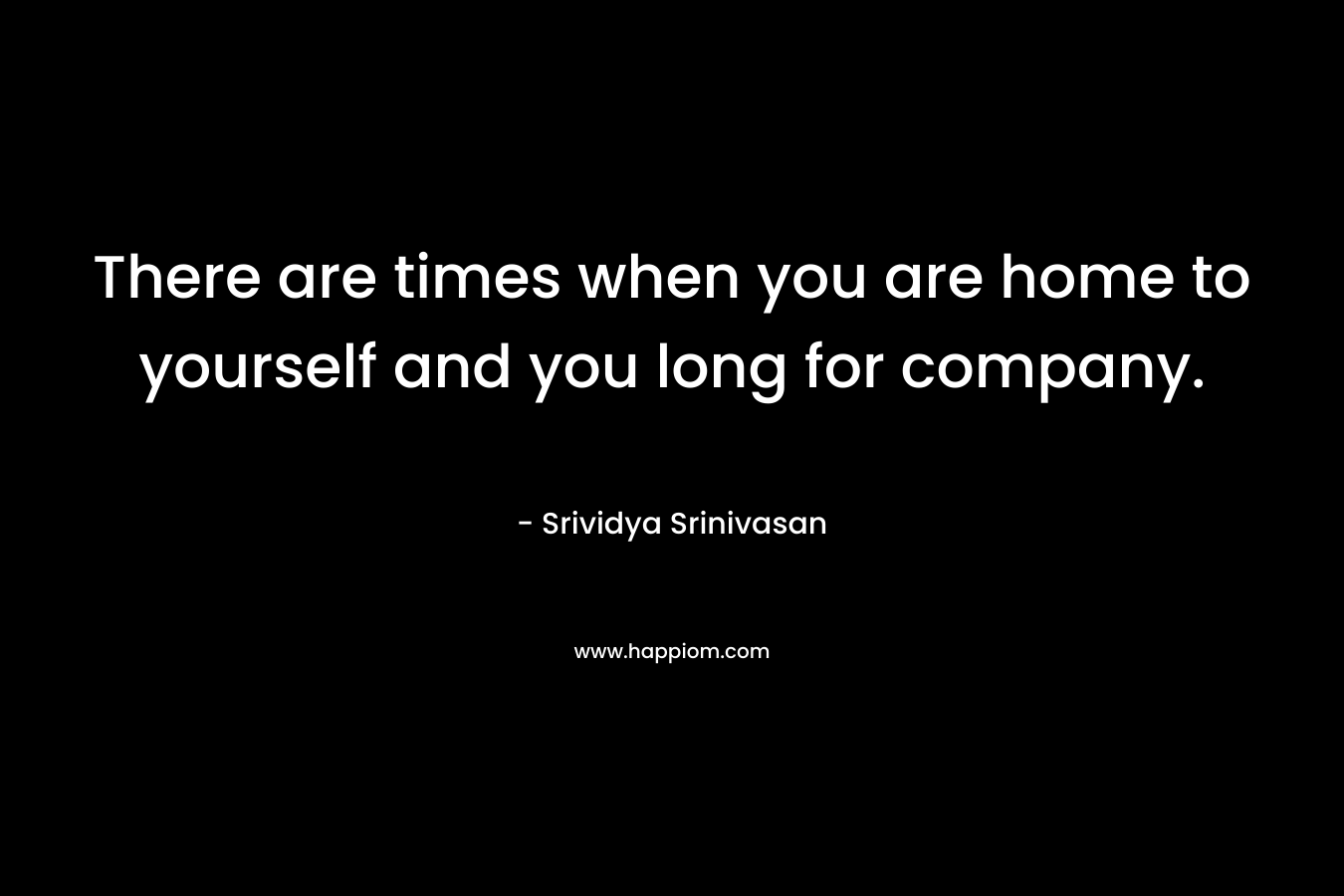 There are times when you are home to yourself and you long for company. – Srividya Srinivasan