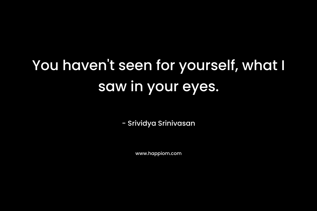You haven’t seen for yourself, what I saw in your eyes. – Srividya Srinivasan