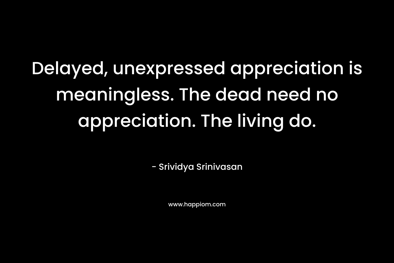 Delayed, unexpressed appreciation is meaningless. The dead need no appreciation. The living do.