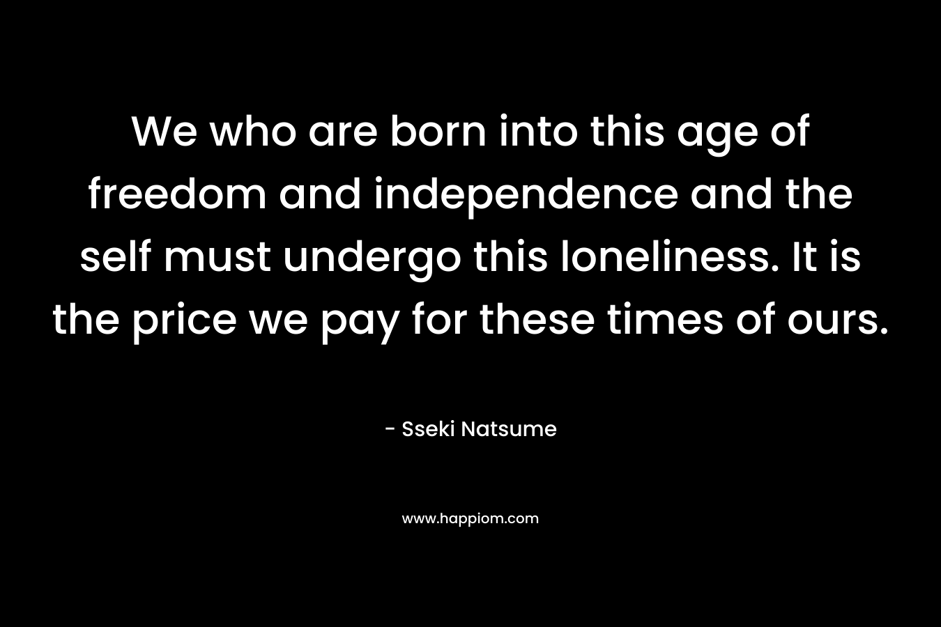 We who are born into this age of freedom and independence and the self must undergo this loneliness. It is the price we pay for these times of ours.