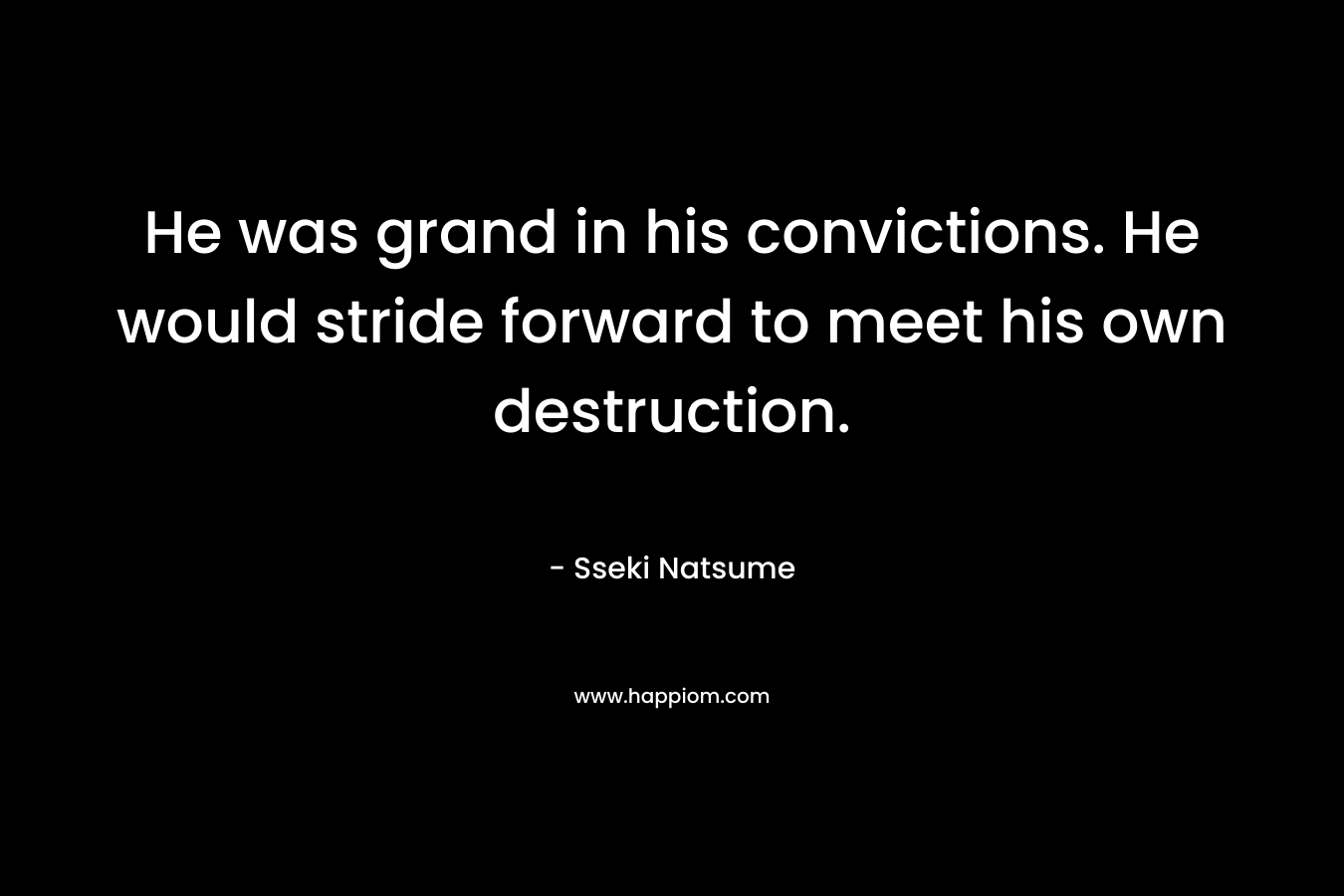 He was grand in his convictions. He would stride forward to meet his own destruction. – Sseki Natsume
