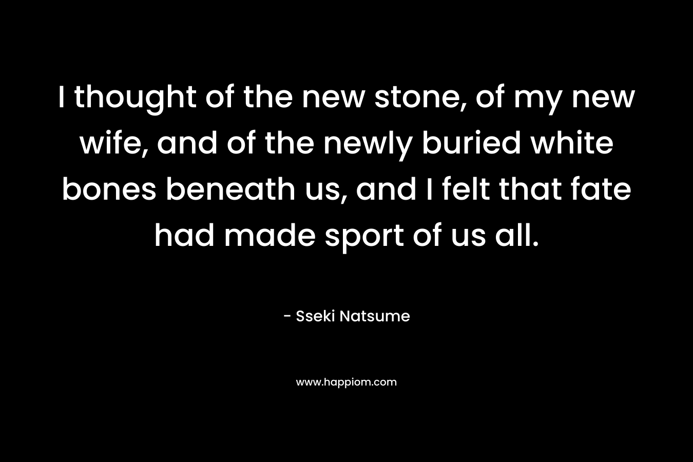 I thought of the new stone, of my new wife, and of the newly buried white bones beneath us, and I felt that fate had made sport of us all.
