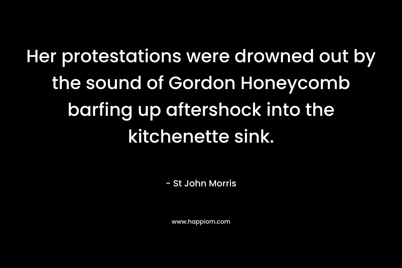Her protestations were drowned out by the sound of Gordon Honeycomb barfing up aftershock into the kitchenette sink. – St John Morris