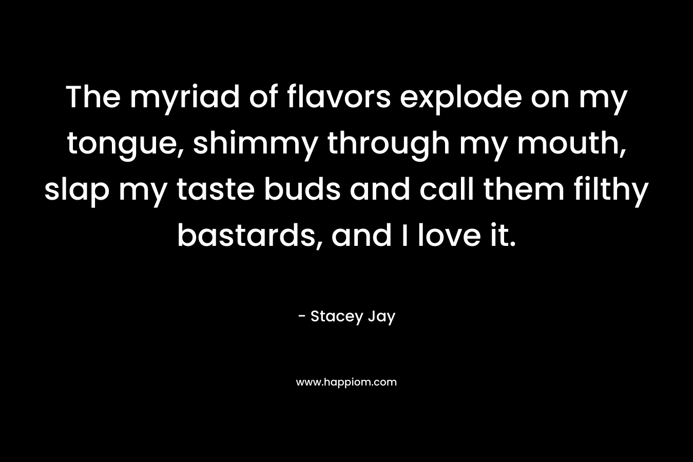 The myriad of flavors explode on my tongue, shimmy through my mouth, slap my taste buds and call them filthy bastards, and I love it.