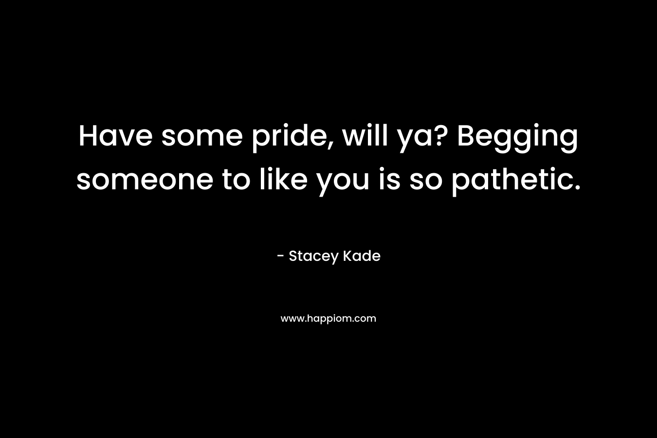 Have some pride, will ya? Begging someone to like you is so pathetic. – Stacey Kade