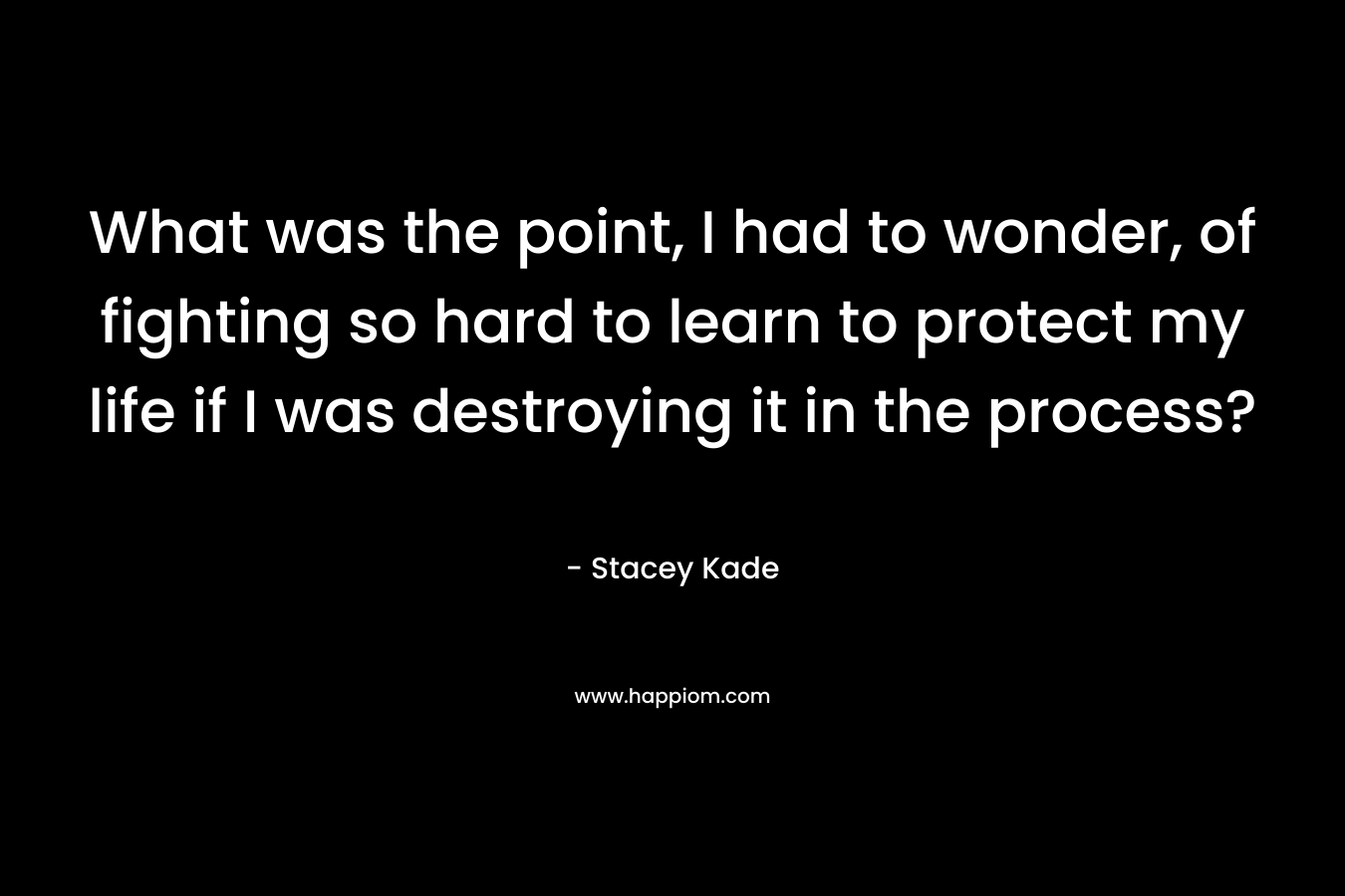 What was the point, I had to wonder, of fighting so hard to learn to protect my life if I was destroying it in the process? – Stacey Kade
