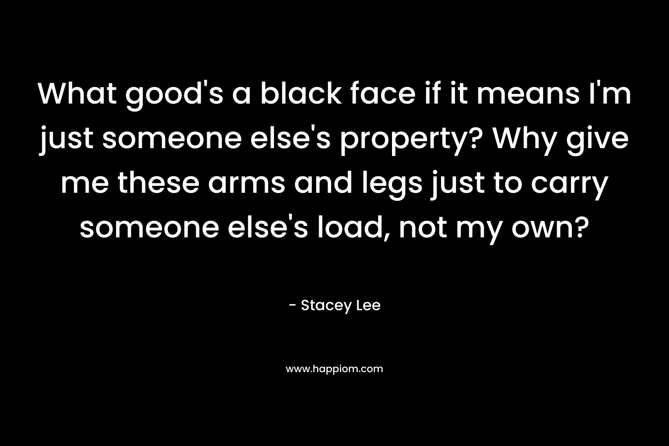 What good’s a black face if it means I’m just someone else’s property? Why give me these arms and legs just to carry someone else’s load, not my own? – Stacey  Lee