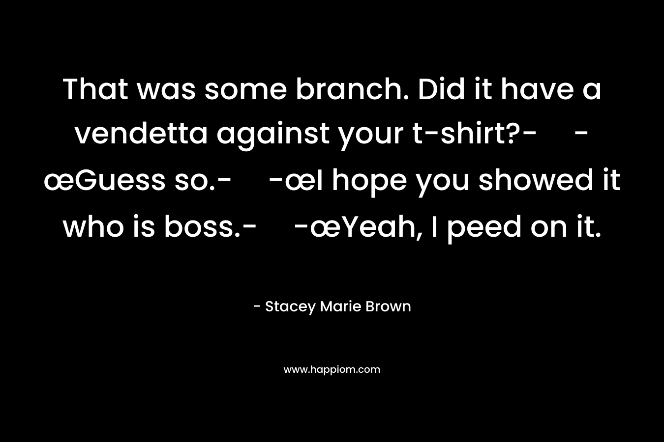 That was some branch. Did it have a vendetta against your t-shirt?--œGuess so.--œI hope you showed it who is boss.--œYeah, I peed on it. – Stacey Marie Brown