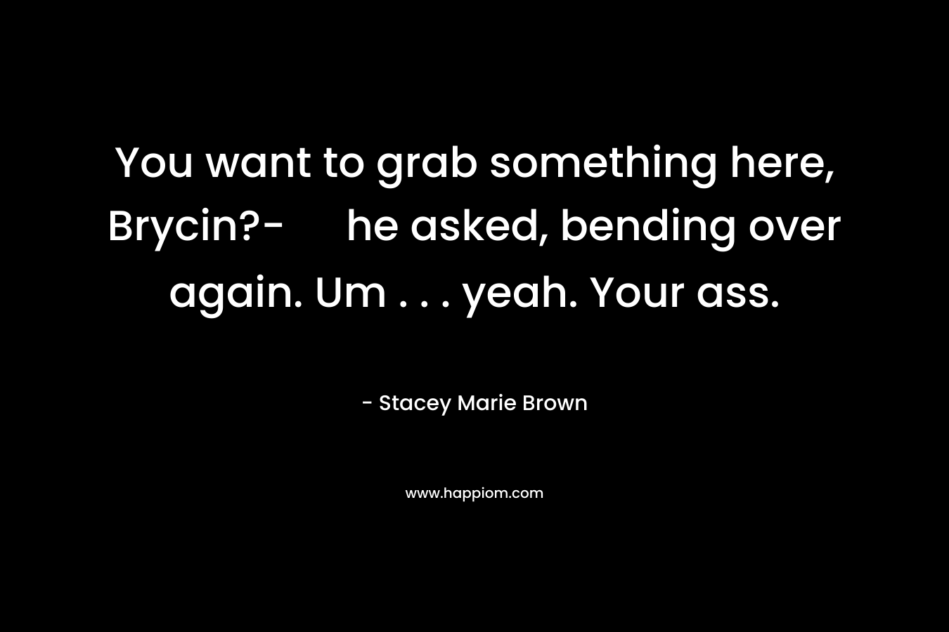You want to grab something here, Brycin?- he asked, bending over again. Um . . . yeah. Your ass. – Stacey Marie Brown