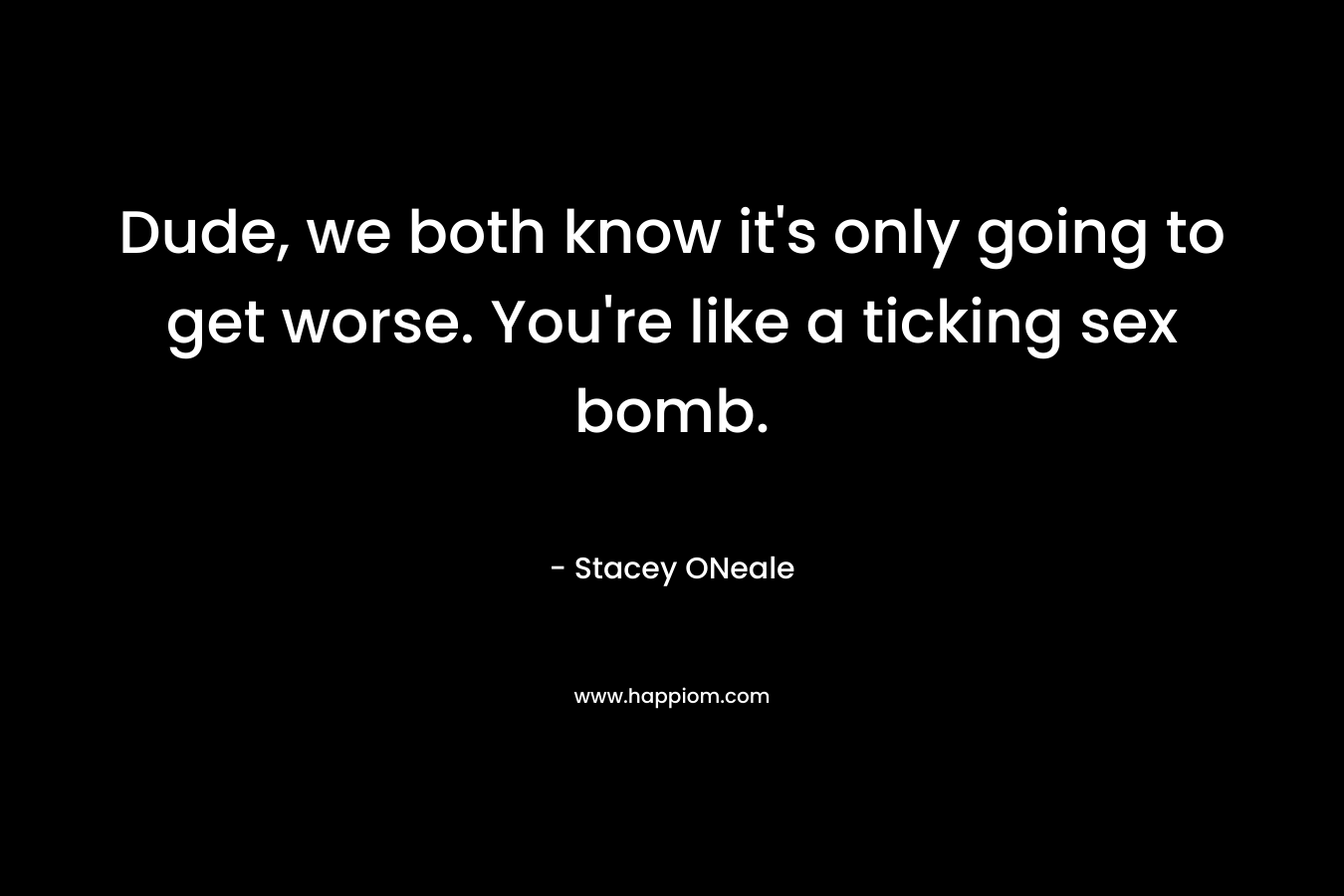 Dude, we both know it’s only going to get worse. You’re like a ticking sex bomb. – Stacey ONeale