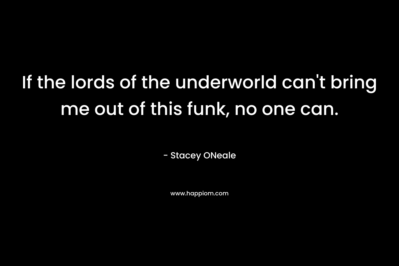 If the lords of the underworld can’t bring me out of this funk, no one can. – Stacey ONeale