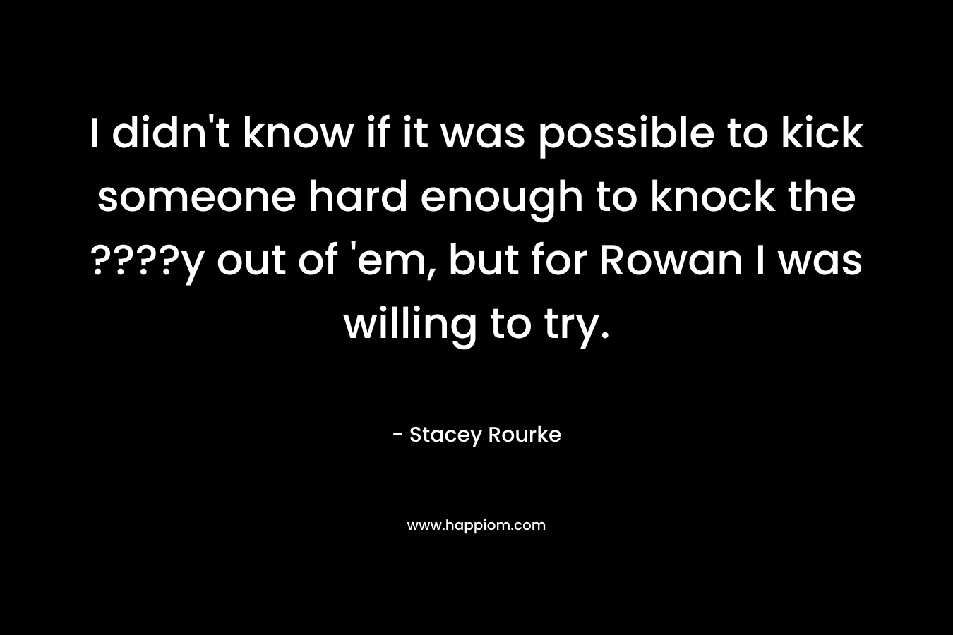 I didn’t know if it was possible to kick someone hard enough to knock the ????y out of ’em, but for Rowan I was willing to try. – Stacey Rourke