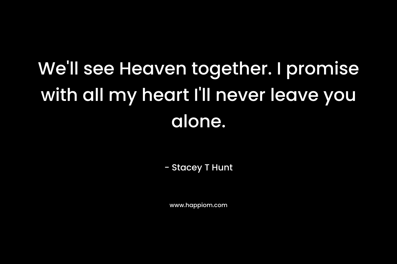 We’ll see Heaven together. I promise with all my heart I’ll never leave you alone. – Stacey T Hunt