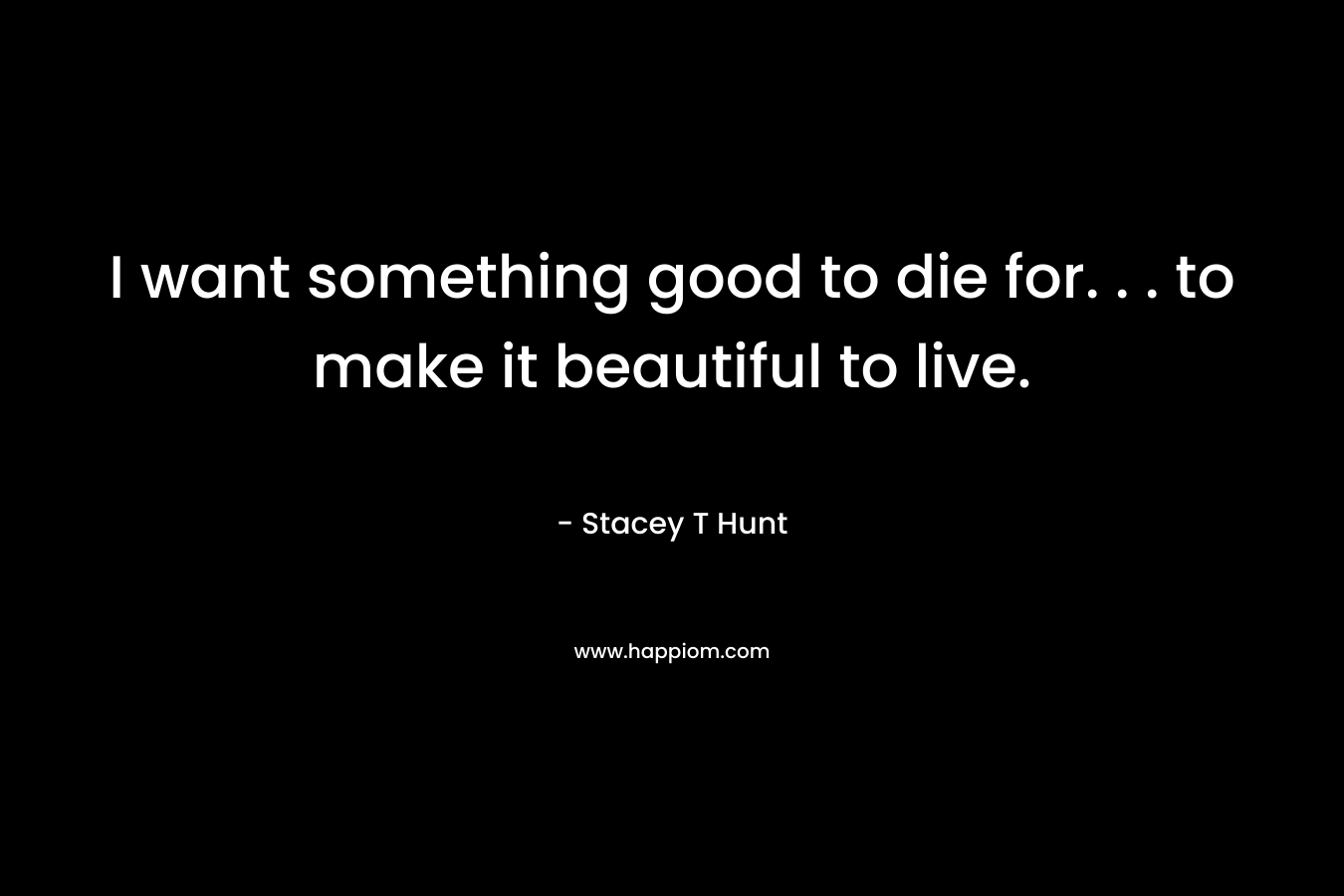 I want something good to die for. . . to make it beautiful to live. – Stacey T Hunt