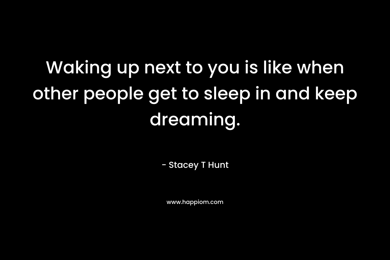 Waking up next to you is like when other people get to sleep in and keep dreaming. – Stacey T Hunt